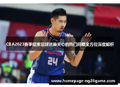 CBA2023赛季结束后球迷最关心的热门问题全方位深度解析