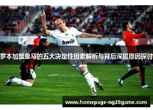 罗本加盟皇马的五大决定性因素解析与背后深层原因探讨