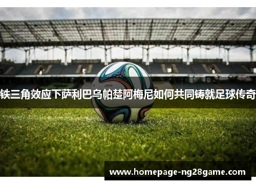 铁三角效应下萨利巴乌帕楚阿梅尼如何共同铸就足球传奇