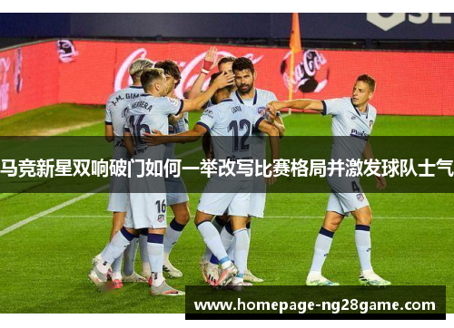 马竞新星双响破门如何一举改写比赛格局并激发球队士气