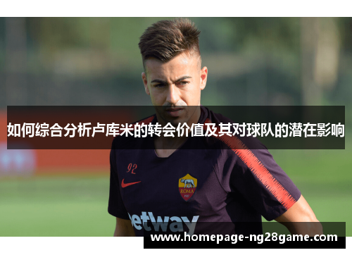 如何综合分析卢库米的转会价值及其对球队的潜在影响