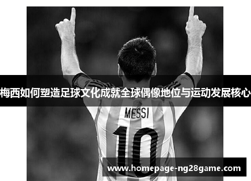 梅西如何塑造足球文化成就全球偶像地位与运动发展核心