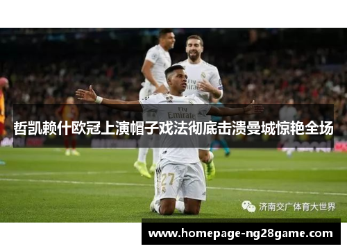 哲凯赖什欧冠上演帽子戏法彻底击溃曼城惊艳全场